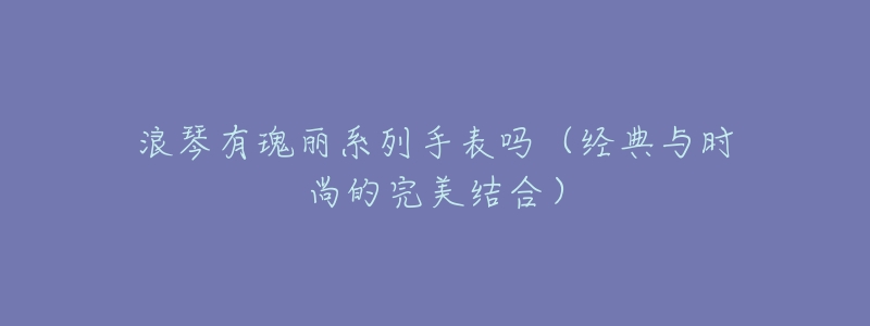 浪琴有瑰丽系列手表吗(经典与时尚的完美结合)-名表号 浪琴有瑰丽系列手表吗(经典与时尚的完美结合)
