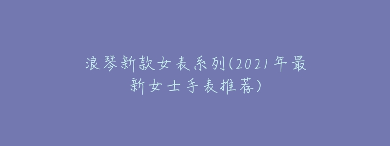 浪琴新款女表系列(2021年最新女士手表推荐)-名表号 浪琴新款女表系列(2021年最新女士手表推荐)