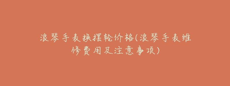 浪琴手表换摆轮价格(浪琴手表维修费用及注意事项)-名表号 浪琴手表换摆轮价格(浪琴手表维修费用及注意事项)