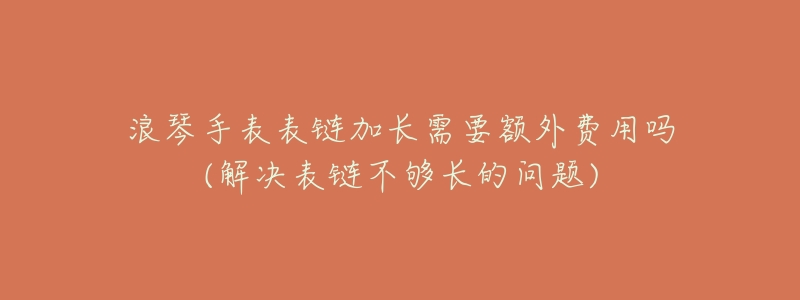浪琴手表表链加长需要额外费用吗(解决表链不够长的问题)