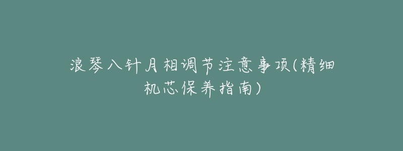 浪琴八针月相调节注意事项(精细机芯保养指南)-名表号 浪琴八针月相调节注意事项(精细机芯保养指南)