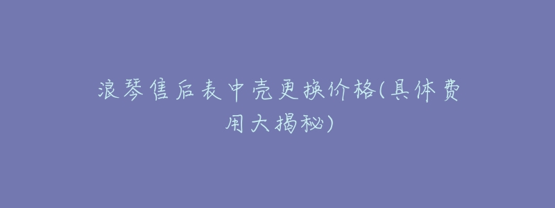 浪琴售后表中壳更换价格(具体费用大揭秘)-名表号 浪琴售后表中壳更换价格(具体费用大揭秘)
