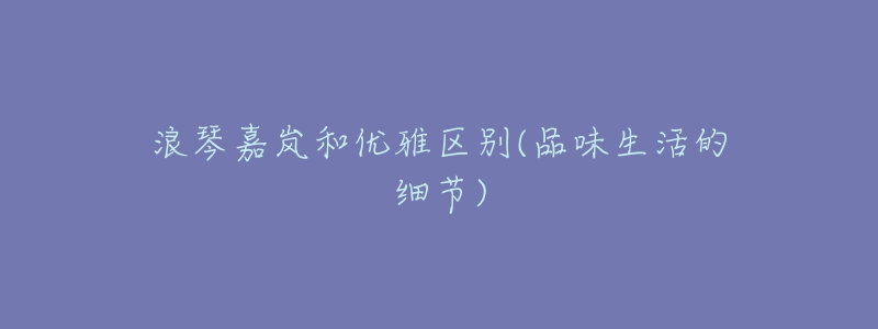 浪琴嘉岚和优雅区别(品味生活的细节)-名表号 浪琴嘉岚和优雅区别(品味生活的细节)