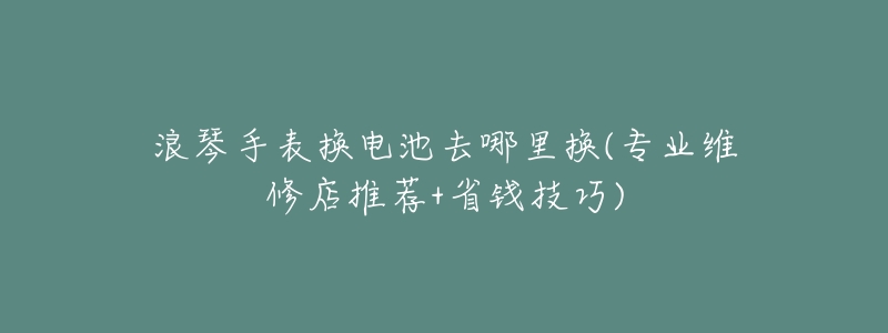 浪琴手表换电池去哪里换(专业维修店推荐+省钱技巧)-名表号 浪琴手表换电池去哪里换(专业维修店推荐+省钱技巧)