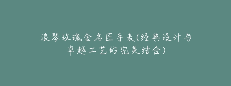 浪琴玫瑰金名匠手表(经典设计与卓越工艺的完美结合)-名表号 浪琴玫瑰金名匠手表(经典设计与卓越工艺的完美结合)
