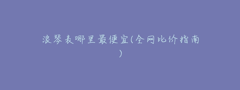 浪琴表哪里最便宜(全网比价指南)