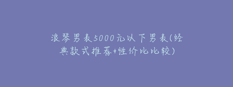 浪琴男表5000元以下男表(经典款式推荐+性价比比较)-名表号 浪琴男表5000元以下男表(经典款式推荐+性价比比较)