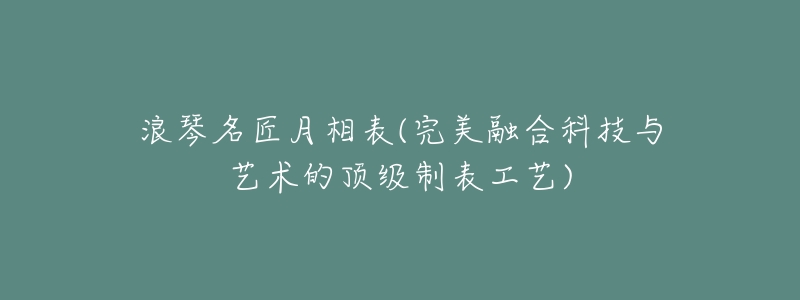 浪琴名匠月相表(完美融合科技与艺术的顶级制表工艺)-名表号 浪琴名匠月相表(完美融合科技与艺术的顶级制表工艺)