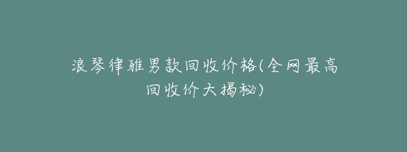 浪琴律雅男款回收价格(全网最高回收价大揭秘)-名表号 浪琴律雅男款回收价格(全网最高回收价大揭秘)