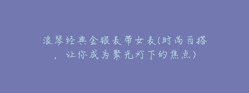 浪琴经典金银表带女表(时尚百搭,让你成为聚光灯下的焦点)-名表号 浪琴经典金银表带女表(时尚百搭,让你成为聚光灯下的焦点)