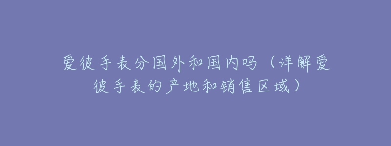 爱彼手表分国外和国内吗(详解爱彼手表的产地和销售区域)-名表号 爱彼手表分国外和国内吗(详解爱彼手表的产地和销售区域)