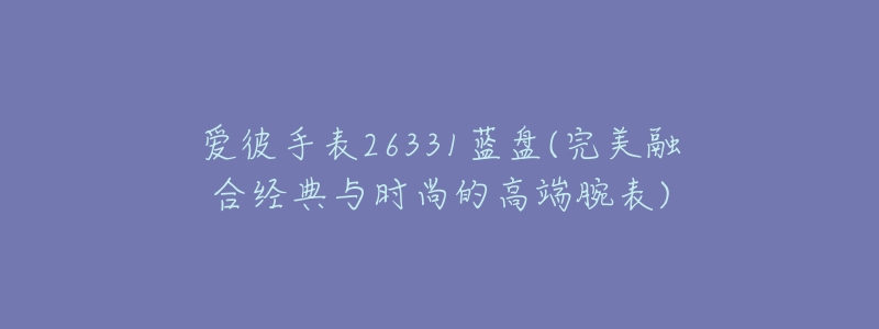 爱彼手表26331蓝盘(完美融合经典与时尚的高端腕表)-名表号 爱彼手表26331蓝盘(完美融合经典与时尚的高端腕表)