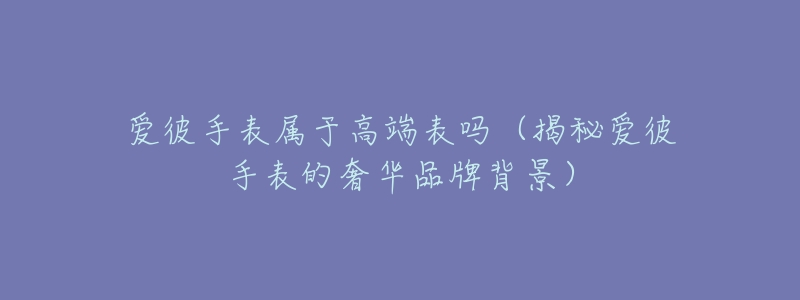 爱彼手表属于高端表吗(揭秘爱彼手表的奢华品牌背景)-名表号 爱彼手表属于高端表吗(揭秘爱彼手表的奢华品牌背景)