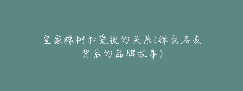 皇家橡树和爱彼的关系(探究名表背后的品牌故事)-名表号 皇家橡树和爱彼的关系(探究名表背后的品牌故事)