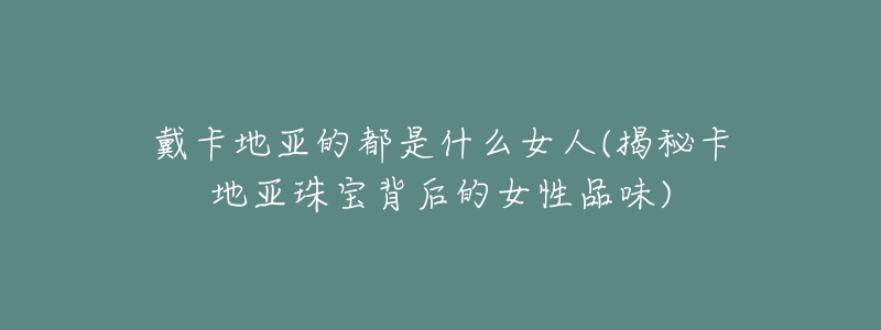 戴卡地亚的都是什么女人(揭秘卡地亚珠宝背后的女性品味)-名表号 戴卡地亚的都是什么女人(揭秘卡地亚珠宝背后的女性品味)