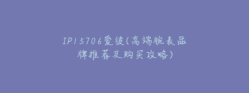 IP15706爱彼(高端腕表品牌推荐及购买攻略)-名表号 IP15706爱彼(高端腕表品牌推荐及购买攻略)