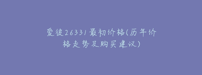 爱彼26331最初价格(历年价格走势及购买建议)-名表号 爱彼26331最初价格(历年价格走势及购买建议)