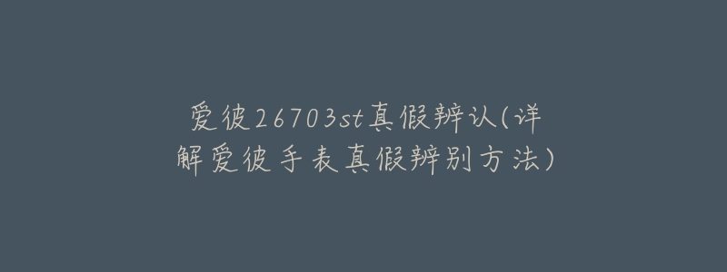 爱彼26703st真假辨认(详解爱彼手表真假辨别方法)