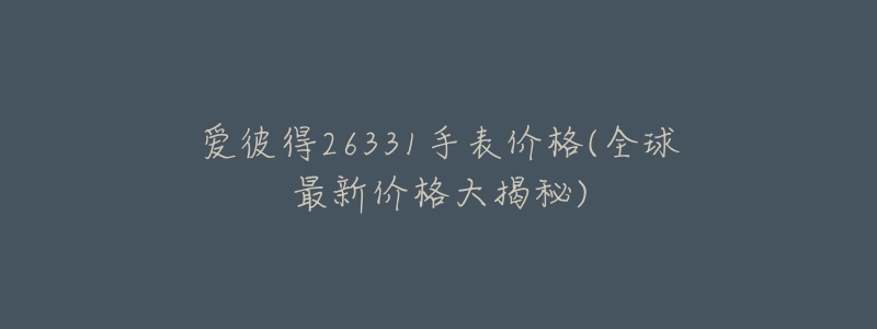 爱彼得26331手表价格(全球最新价格大揭秘)-名表号 爱彼得26331手表价格(全球最新价格大揭秘)