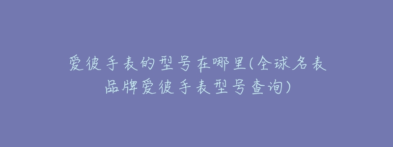 爱彼手表的型号在哪里(全球名表品牌爱彼手表型号查询)-名表号 爱彼手表的型号在哪里(全球名表品牌爱彼手表型号查询)