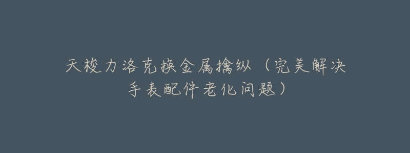 天梭力洛克换金属擒纵(完美解决手表配件老化问题)-名表号 天梭力洛克换金属擒纵(完美解决手表配件老化问题)