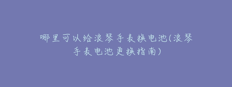 哪里可以给浪琴手表换电池(浪琴手表电池更换指南)-名表号 哪里可以给浪琴手表换电池(浪琴手表电池更换指南)