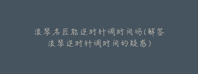 浪琴名匠能逆时针调时间吗(解答浪琴逆时针调时间的疑惑)-名表号 浪琴名匠能逆时针调时间吗(解答浪琴逆时针调时间的疑惑)