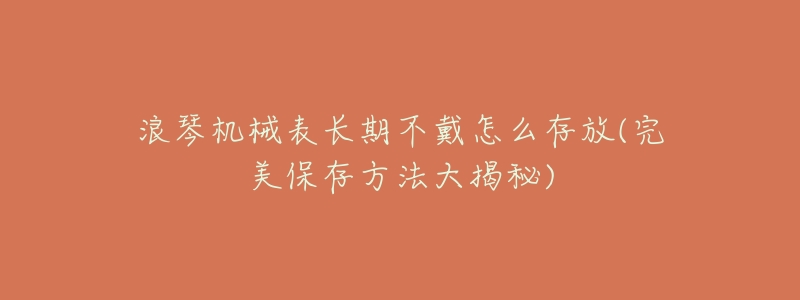 浪琴机械表长期不戴怎么存放(完美保存方法大揭秘)-名表号 浪琴机械表长期不戴怎么存放(完美保存方法大揭秘)