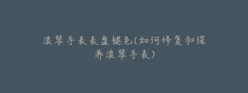 浪琴手表表盘褪色(如何修复和保养浪琴手表)-名表号 浪琴手表表盘褪色(如何修复和保养浪琴手表)