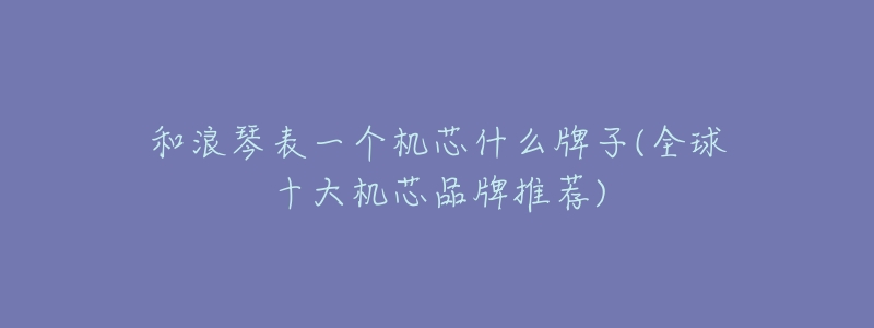 和浪琴表一个机芯什么牌子(全球十大机芯品牌推荐)-名表号 和浪琴表一个机芯什么牌子(全球十大机芯品牌推荐)