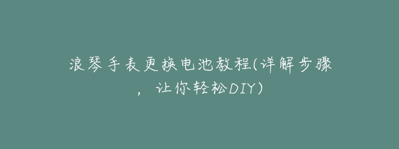 浪琴手表更换电池教程(详解步骤,让你轻松DIY)-名表号 浪琴手表更换电池教程(详解步骤,让你轻松DIY)