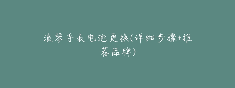 浪琴手表电池更换(详细步骤+推荐品牌)-名表号 浪琴手表电池更换(详细步骤+推荐品牌)