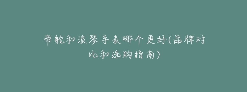 帝舵和浪琴手表哪个更好(品牌对比和选购指南)-名表号 帝舵和浪琴手表哪个更好(品牌对比和选购指南)