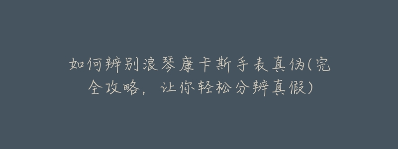 如何辨别浪琴康卡斯手表真伪(完全攻略,让你轻松分辨真假)-名表号 如何辨别浪琴康卡斯手表真伪(完全攻略,让你轻松分辨真假)