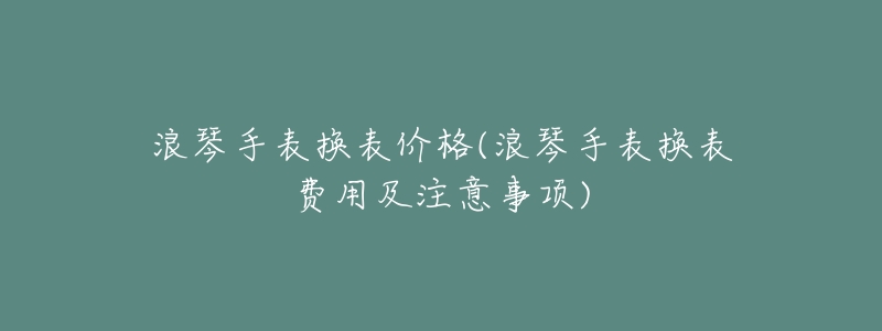 浪琴手表换表价格(浪琴手表换表费用及注意事项)-名表号 浪琴手表换表价格(浪琴手表换表费用及注意事项)