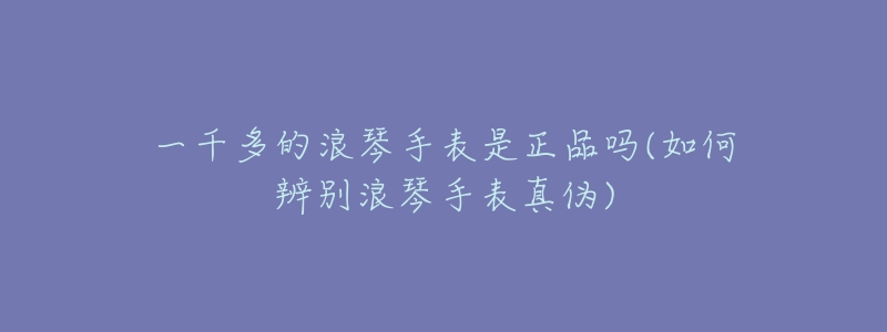 一千多的浪琴手表是正品吗(如何辨别浪琴手表真伪)-名表号 一千多的浪琴手表是正品吗(如何辨别浪琴手表真伪)