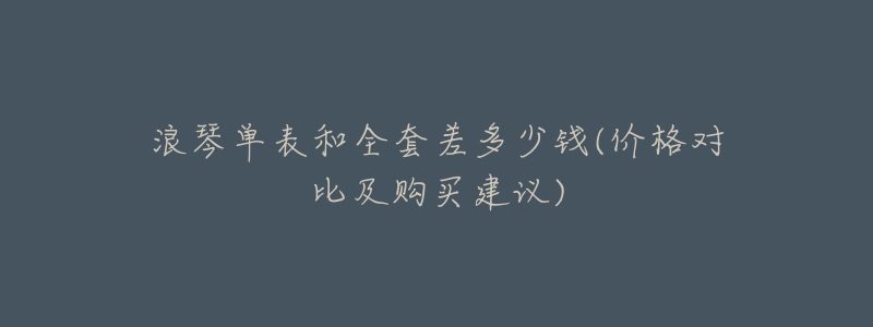 浪琴单表和全套差多少钱(价格对比及购买建议)-名表号 浪琴单表和全套差多少钱(价格对比及购买建议)