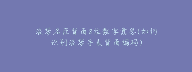 浪琴名匠背面8位数字意思(如何识别浪琴手表背面编码)-名表号 浪琴名匠背面8位数字意思(如何识别浪琴手表背面编码)