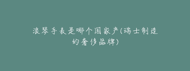 浪琴手表是哪个国家产(瑞士制造的奢侈品牌)-名表号 浪琴手表是哪个国家产(瑞士制造的奢侈品牌)