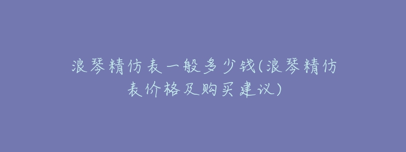 浪琴精仿表一般多少钱(浪琴精仿表价格及购买建议)-名表号 浪琴精仿表一般多少钱(浪琴精仿表价格及购买建议)