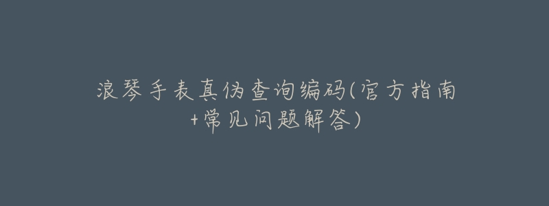 浪琴手表真伪查询编码(官方指南+常见问题解答)-名表号 浪琴手表真伪查询编码(官方指南+常见问题解答)
