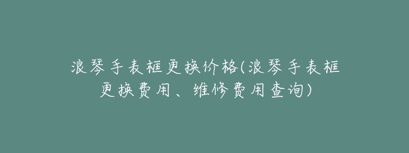 浪琴手表框更换价格(浪琴手表框更换费用、维修费用查询)-名表号 浪琴手表框更换价格(浪琴手表框更换费用、维修费用查询)