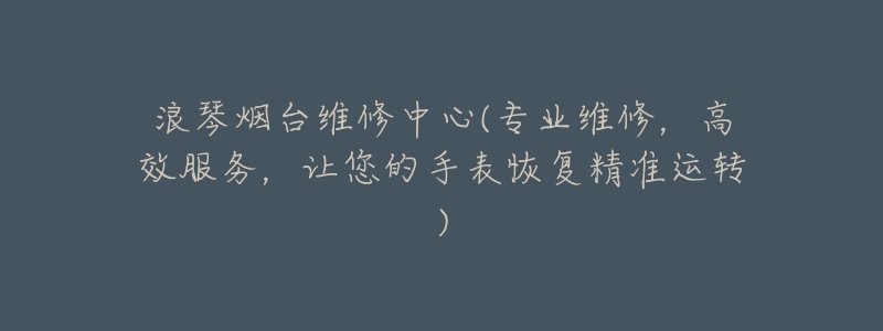 浪琴烟台维修中心(专业维修,高效服务,让您的手表恢复精准运转)-名表号 浪琴烟台维修中心(专业维修,高效服务,让您的手表恢复精准运转)