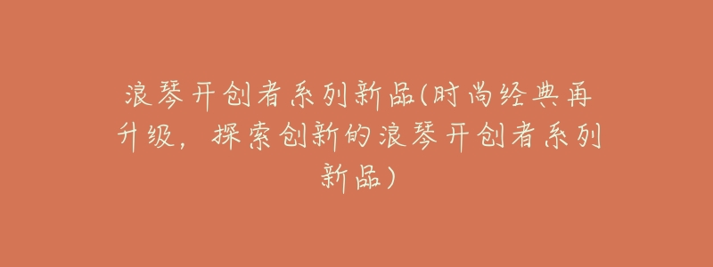 浪琴开创者系列新品(时尚经典再升级,探索创新的浪琴开创者系列新品)-名表号 浪琴开创者系列新品(时尚经典再升级,探索创新的浪琴开创者系列新品)