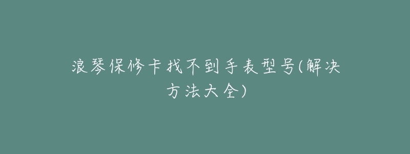 浪琴保修卡找不到手表型号(解决方法大全)-名表号 浪琴保修卡找不到手表型号(解决方法大全)