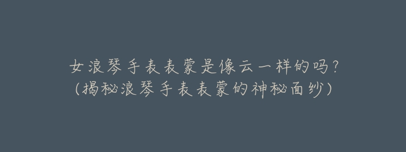 女浪琴手表表蒙是像云一样的吗?(揭秘浪琴手表表蒙的神秘面纱)-名表号 女浪琴手表表蒙是像云一样的吗?(揭秘浪琴手表表蒙的神秘面纱)