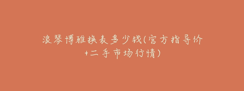 浪琴博雅换表多少钱(官方指导价+二手市场行情)-名表号 浪琴博雅换表多少钱(官方指导价+二手市场行情)