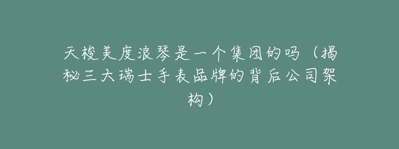天梭美度浪琴是一个集团的吗(揭秘三大瑞士手表品牌的背后公司架构)-名表号 天梭美度浪琴是一个集团的吗(揭秘三大瑞士手表品牌的背后公司架构)