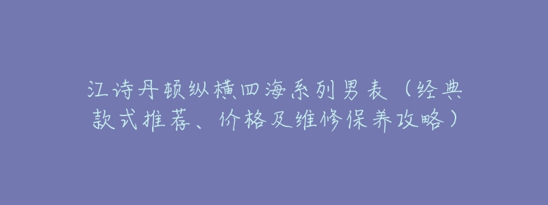 江诗丹顿纵横四海系列男表(经典款式推荐、价格及维修保养攻略)-名表号 江诗丹顿纵横四海系列男表(经典款式推荐、价格及维修保养攻略)
