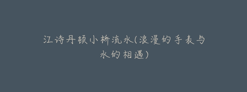 江诗丹顿小桥流水(浪漫的手表与水的相遇)-名表号 江诗丹顿小桥流水(浪漫的手表与水的相遇)